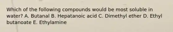 Which of the following compounds would be most soluble in water? A. Butanal B. Hepatanoic acid C. Dimethyl ether D. Ethyl butanoate E. Ethylamine