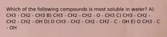 Which of the following compounds is most soluble in water? A) CH3 - CH2 - CH3 B) CH3 - CH2 - CH2 - O - CH3 C) CH3 - CH2 - CH2 - CH2 - OH D) O CH3 - CH2 - CH2 - CH2 - C - OH E) O CH3 - C - OH