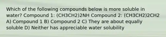 Which of the following compounds below is more soluble in water? Compound 1: (CH3CH2)2NH Compound 2: (CH3CH2)2CH2 A) Compound 1 B) Compound 2 C) They are about equally soluble D) Neither has appreciable water solubility