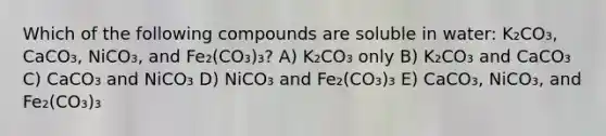 Which of the following compounds are soluble in water: K₂CO₃, CaCO₃, NiCO₃, and Fe₂(CO₃)₃? A) K₂CO₃ only B) K₂CO₃ and CaCO₃ C) CaCO₃ and NiCO₃ D) NiCO₃ and Fe₂(CO₃)₃ E) CaCO₃, NiCO₃, and Fe₂(CO₃)₃