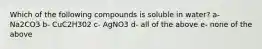 Which of the following compounds is soluble in water? a- Na2CO3 b- CuC2H302 c- AgNO3 d- all of the above e- none of the above