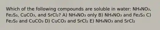 Which of the following compounds are soluble in water: NH₄NO₃, Fe₂S₃, CuCO₃, and SrCl₂? A) NH₄NO₃ only B) NH₄NO₃ and Fe₂S₃ C) Fe₂S₃ and CuCO₃ D) CuCO₃ and SrCl₂ E) NH₄NO₃ and SrCl₂