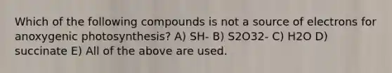 Which of the following compounds is not a source of electrons for anoxygenic photosynthesis? A) SH- B) S2O32- C) H2O D) succinate E) All of the above are used.