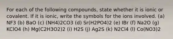 For each of the following compounds, state whether it is ionic or covalent. If it is ionic, write the symbols for the ions involved. (a) NF3 (b) BaO (c) (NH4)2CO3 (d) Sr(H2PO4)2 (e) IBr (f) Na2O (g) KClO4 (h) Mg(C2H3O2)2 (i) H2S (j) Ag2S (k) N2Cl4 (l) Co(NO3)2