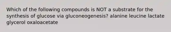 Which of the following compounds is NOT a substrate for the synthesis of glucose via gluconeogenesis? alanine leucine lactate glycerol oxaloacetate