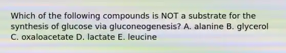 Which of the following compounds is NOT a substrate for the synthesis of glucose via gluconeogenesis? A. alanine B. glycerol C. oxaloacetate D. lactate E. leucine