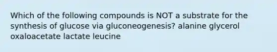 Which of the following compounds is NOT a substrate for the synthesis of glucose via gluconeogenesis? alanine glycerol oxaloacetate lactate leucine