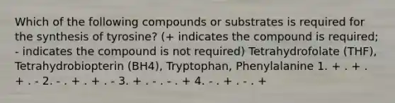 Which of the following compounds or substrates is required for the synthesis of tyrosine? (+ indicates the compound is required; - indicates the compound is not required) Tetrahydrofolate (THF), Tetrahydrobiopterin (BH4), Tryptophan, Phenylalanine 1. + . + . + . - 2. - . + . + . - 3. + . - . - . + 4. - . + . - . +