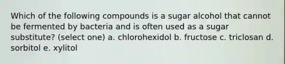 Which of the following compounds is a sugar alcohol that cannot be fermented by bacteria and is often used as a sugar substitute? (select one) a. chlorohexidol b. fructose c. triclosan d. sorbitol e. xylitol