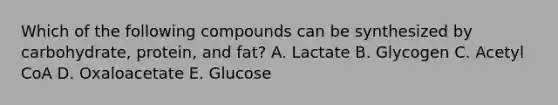 Which of the following compounds can be synthesized by carbohydrate, protein, and fat? A. Lactate B. Glycogen C. Acetyl CoA D. Oxaloacetate E. Glucose