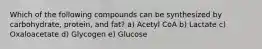 Which of the following compounds can be synthesized by carbohydrate, protein, and fat? a) Acetyl CoA b) Lactate c) Oxaloacetate d) Glycogen e) Glucose