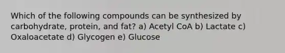 Which of the following compounds can be synthesized by carbohydrate, protein, and fat? a) Acetyl CoA b) Lactate c) Oxaloacetate d) Glycogen e) Glucose