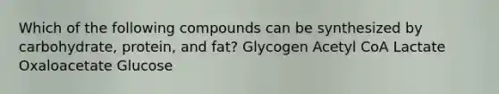 Which of the following compounds can be synthesized by carbohydrate, protein, and fat? Glycogen Acetyl CoA Lactate Oxaloacetate Glucose