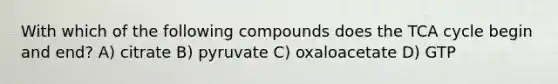 With which of the following compounds does the TCA cycle begin and end? A) citrate B) pyruvate C) oxaloacetate D) GTP