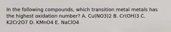 In the following compounds, which transition metal metals has the highest oxidation number? A. Cu(NO3)2 B. Cr(OH)3 C. K2Cr2O7 D. KMnO4 E. NaClO4