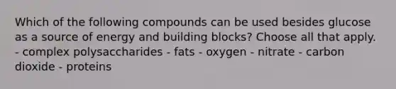 Which of the following compounds can be used besides glucose as a source of energy and building blocks? Choose all that apply. - complex polysaccharides - fats - oxygen - nitrate - carbon dioxide - proteins