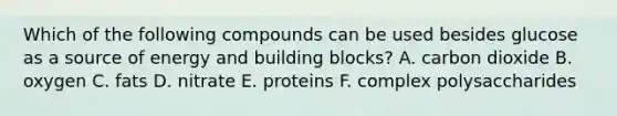 Which of the following compounds can be used besides glucose as a source of energy and building blocks? A. carbon dioxide B. oxygen C. fats D. nitrate E. proteins F. complex polysaccharides