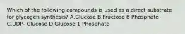 Which of the following compounds is used as a direct substrate for glycogen synthesis? A.Glucose B.Fructose 6 Phosphate C.UDP- Glucose D.Glucose 1 Phosphate