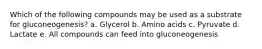 Which of the following compounds may be used as a substrate for gluconeogenesis? a. Glycerol b. Amino acids c. Pyruvate d. Lactate e. All compounds can feed into gluconeogenesis
