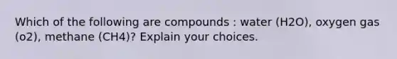 Which of the following are compounds : water (H2O), oxygen gas (o2), methane (CH4)? Explain your choices.