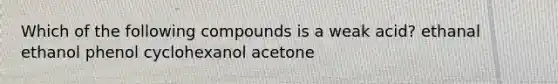 Which of the following compounds is a weak acid? ethanal ethanol phenol cyclohexanol acetone