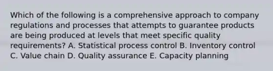 Which of the following is a comprehensive approach to company regulations and processes that attempts to guarantee products are being produced at levels that meet specific quality​ requirements? A. Statistical process control B. Inventory control C. Value chain D. Quality assurance E. Capacity planning