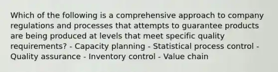 Which of the following is a comprehensive approach to company regulations and processes that attempts to guarantee products are being produced at levels that meet specific quality​ requirements? - Capacity planning - Statistical process control - Quality assurance - Inventory control - Value chain