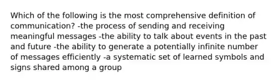 Which of the following is the most comprehensive definition of communication? -the process of sending and receiving meaningful messages -the ability to talk about events in the past and future -the ability to generate a potentially infinite number of messages efficiently -a systematic set of learned symbols and signs shared among a group