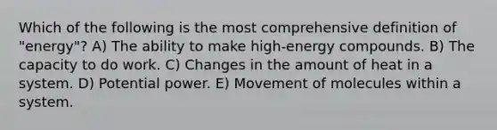 Which of the following is the most comprehensive definition of "energy"? A) The ability to make high-energy compounds. B) The capacity to do work. C) Changes in the amount of heat in a system. D) Potential power. E) Movement of molecules within a system.