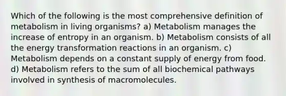 Which of the following is the most comprehensive definition of metabolism in living organisms? a) Metabolism manages the increase of entropy in an organism. b) Metabolism consists of all the energy transformation reactions in an organism. c) Metabolism depends on a constant supply of energy from food. d) Metabolism refers to the sum of all biochemical pathways involved in synthesis of macromolecules.