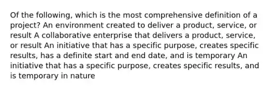 Of the following, which is the most comprehensive definition of a project? An environment created to deliver a product, service, or result A collaborative enterprise that delivers a product, service, or result An initiative that has a specific purpose, creates specific results, has a definite start and end date, and is temporary An initiative that has a specific purpose, creates specific results, and is temporary in nature