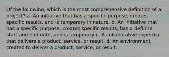 Of the following, which is the most comprehensive definition of a project? a. An initiative that has a specific purpose, creates specific results, and is temporary in nature. b. An initiative that has a specific purpose, creates specific results, has a definite start and end date, and is temporary c. A collaborative expertise that delivers a product, service, or result. d. An environment created to deliver a product, service, or result.