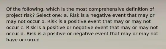 Of the following, which is the most comprehensive definition of project risk? Select one: a. Risk is a negative event that may or may not occur b. Risk is a positive event that may or may not occur c. Risk is a positive or negative event that may or may not occur d. Risk is a positive or negative event that may or may not have occurred