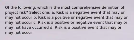 Of the following, which is the most comprehensive definition of project risk? Select one: a. Risk is a negative event that may or may not occur b. Risk is a positive or negative event that may or may not occur c. Risk is a positive or negative event that may or may not have occurred d. Risk is a positive event that may or may not occur