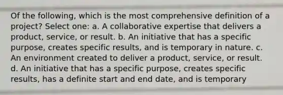 Of the following, which is the most comprehensive definition of a project? Select one: a. A collaborative expertise that delivers a product, service, or result. b. An initiative that has a specific purpose, creates specific results, and is temporary in nature. c. An environment created to deliver a product, service, or result. d. An initiative that has a specific purpose, creates specific results, has a definite start and end date, and is temporary