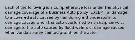 Each of the following is a comprehensive loss under the physical damage coverage of a Business Auto policy, EXCEPT: a. damage to a covered auto caused by hail during a thunderstorm b. damage caused when the auto overturned on a sharp curve c. damage to the auto caused by flood waters d. damage caused when vandals spray painted graffiti on the auto