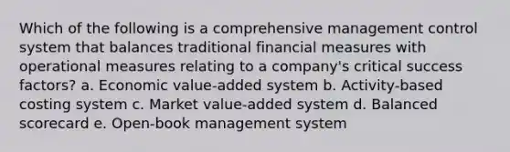 Which of the following is a comprehensive management control system that balances traditional financial measures with operational measures relating to a company's critical success factors? a. Economic value-added system b. Activity-based costing system c. Market value-added system d. Balanced scorecard e. Open-book management system