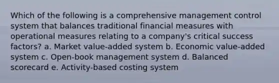 Which of the following is a comprehensive management control system that balances traditional financial measures with operational measures relating to a company's critical success factors? a. Market value-added system b. Economic value-added system c. Open-book management system d. Balanced scorecard e. Activity-based costing system