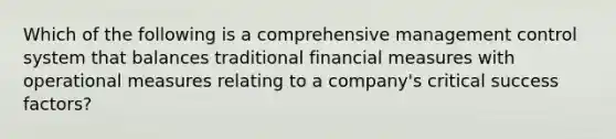 Which of the following is a comprehensive management control system that balances traditional financial measures with operational measures relating to a company's critical success factors?