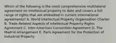 Which of the following is the most comprehensive multilateral agreement on intellectual property to date and covers a full range of rights that are embodied in current international agreements? A. World Intellectual Property Organization Charter B. Trade-Related Aspects of Intellectual Property Rights Agreement C. Inter-American Convention Agreement D. The Madrid Arrangement E. Paris Agreement for the Protection of Industrial Property