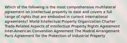 Which of the following is the most comprehensive multilateral agreement on intellectual property to date and covers a full range of rights that are embodied in current international agreements? World Intellectual Property Organization Charter Trade-Related Aspects of Intellectual Property Rights Agreement Inter-American Convention Agreement The Madrid Arrangement Paris Agreement for the Protection of Industrial Property