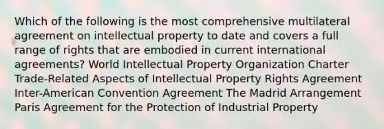 Which of the following is the most comprehensive multilateral agreement on intellectual property to date and covers a full range of rights that are embodied in current international agreements? World Intellectual Property Organization Charter Trade-Related Aspects of Intellectual Property Rights Agreement Inter-American Convention Agreement The Madrid Arrangement Paris Agreement for the Protection of Industrial Property