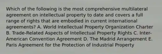 Which of the following is the most comprehensive multilateral agreement on intellectual property to date and covers a full range of rights that are embodied in current international agreements? A. World Intellectual Property Organization Charter B. Trade-Related Aspects of Intellectual Property Rights C. Inter-American Convention Agreement D. The Madrid Arrangement E. Paris Agreement for the Protection of Industrial Property