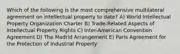 Which of the following is the most comprehensive multilateral agreement on intellectual property to date? A) World Intellectual Property Organization Charter B) Trade-Related Aspects of Intellectual Property Rights C) Inter-American Convention Agreement D) The Madrid Arrangement E) Paris Agreement for the Protection of Industrial Property