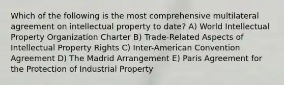 Which of the following is the most comprehensive multilateral agreement on intellectual property to date? A) World Intellectual Property Organization Charter B) Trade-Related Aspects of Intellectual Property Rights C) Inter-American Convention Agreement D) The Madrid Arrangement E) Paris Agreement for the Protection of Industrial Property