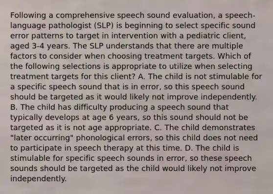 Following a comprehensive speech sound evaluation, a speech-language pathologist (SLP) is beginning to select specific sound error patterns to target in intervention with a pediatric client, aged 3-4 years. The SLP understands that there are multiple factors to consider when choosing treatment targets. Which of the following selections is appropriate to utilize when selecting treatment targets for this client? A. The child is not stimulable for a specific speech sound that is in error, so this speech sound should be targeted as it would likely not improve independently. B. The child has difficulty producing a speech sound that typically develops at age 6 years, so this sound should not be targeted as it is not age appropriate. C. The child demonstrates "later occurring" phonological errors, so this child does not need to participate in speech therapy at this time. D. The child is stimulable for specific speech sounds in error, so these speech sounds should be targeted as the child would likely not improve independently.