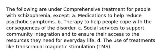 The following are under Comprehensive treatment for people with schizophrenia, except: a. Medications to help reduce psychotic symptoms. b. Therapy to help people cope with the consequences of the disorder. c. Social services to support community integration and to ensure their access to the resources they need for everyday life. d. The use of treatments like transcranial magnetic stimulation (TMS).