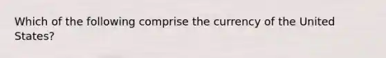 Which of the following comprise the currency of the United States?