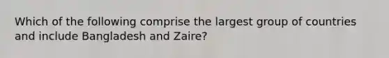 Which of the following comprise the largest group of countries and include Bangladesh and​ Zaire?