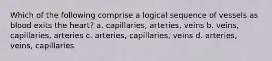 Which of the following comprise a logical sequence of vessels as blood exits the heart? a. capillaries, arteries, veins b. veins, capillaries, arteries c. arteries, capillaries, veins d. arteries, veins, capillaries